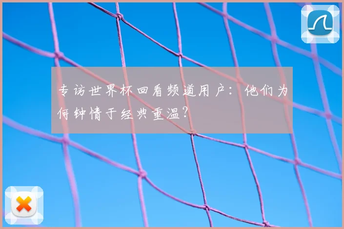 专访世界杯回看频道用户：他们为何钟情于经典重温？