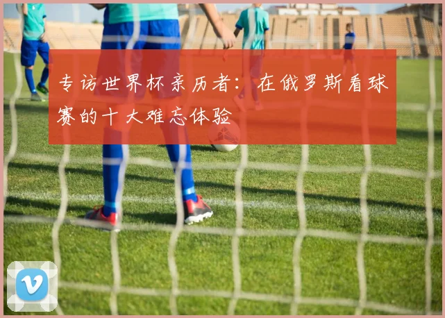 专访世界杯亲历者：在俄罗斯看球赛的十大难忘体验