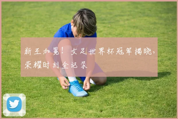新王加冕!女足世界杯冠军揭晓,荣耀时刻全记录