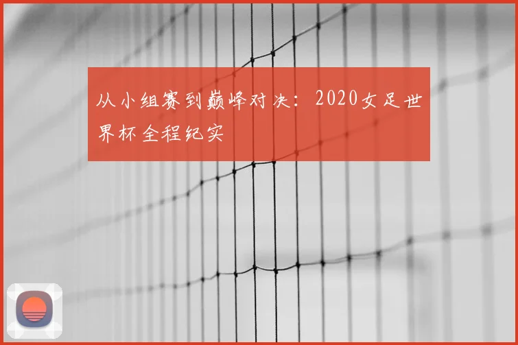 从小组赛到巅峰对决：2020女足世界杯全程纪实