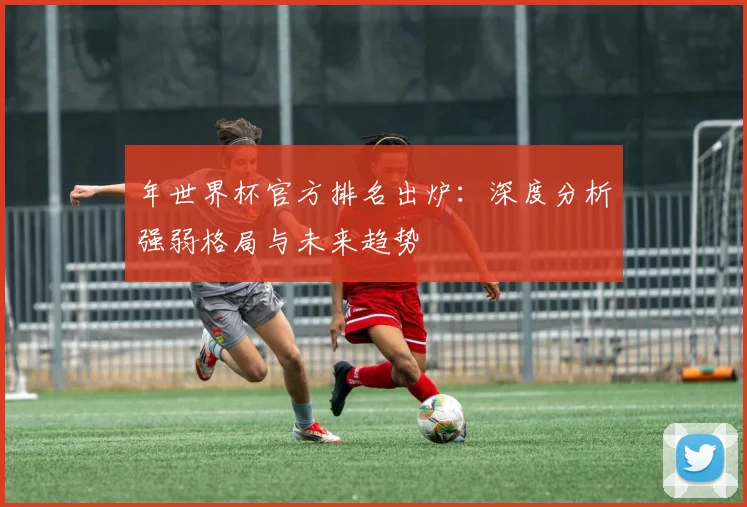 年世界杯官方排名出炉：深度分析强弱格局与未来趋势