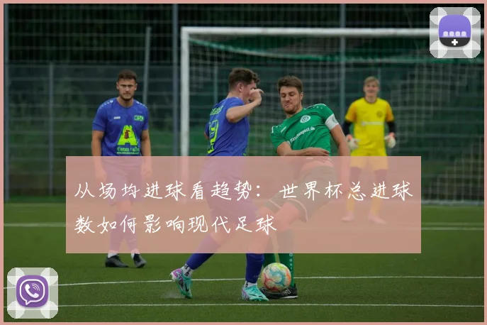 从场均进球看趋势：世界杯总进球数如何影响现代足球