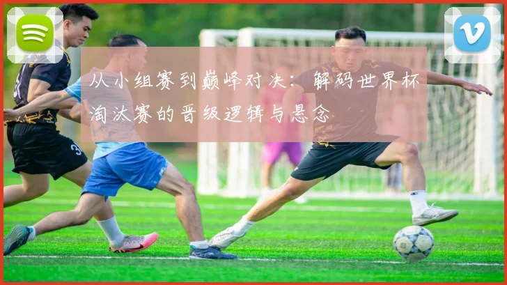从小组赛到巅峰对决：解码世界杯淘汰赛的晋级逻辑与悬念