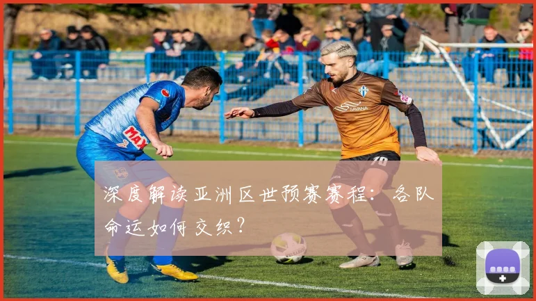 深度解读亚洲区世预赛赛程：各队命运如何交织？