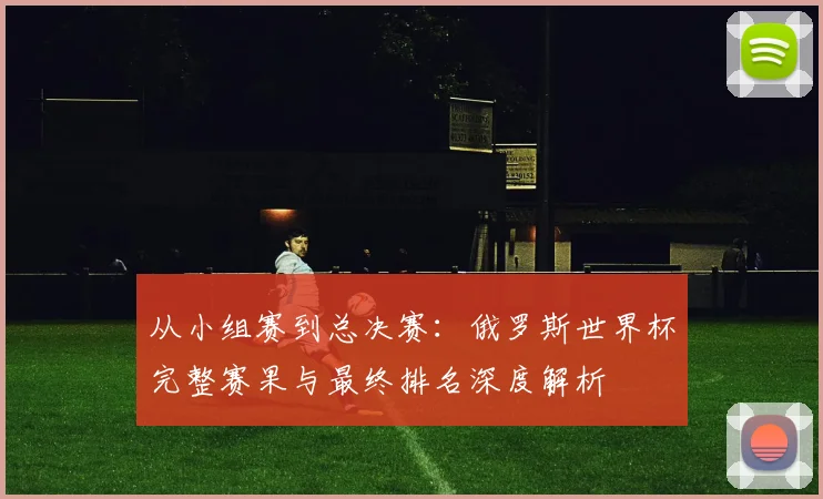 从小组赛到总决赛：俄罗斯世界杯完整赛果与最终排名深度解析