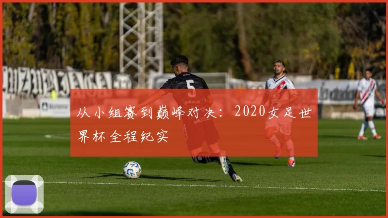 从小组赛到巅峰对决：2020女足世界杯全程纪实