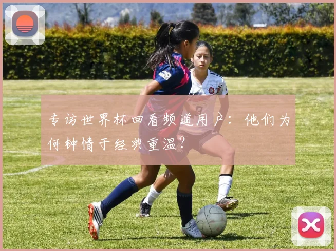 专访世界杯回看频道用户：他们为何钟情于经典重温？
