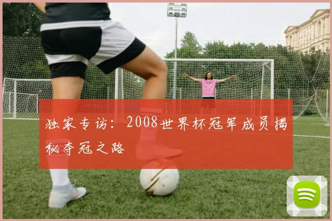 独家专访：2008世界杯冠军成员揭秘夺冠之路