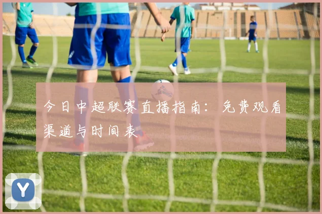 今日中超联赛直播指南：免费观看渠道与时间表