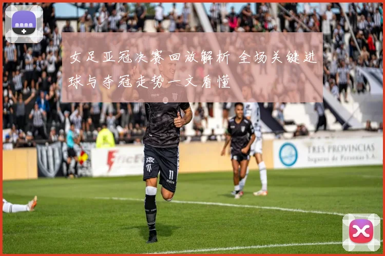 女足亚冠决赛回放解析 全场关键进球与夺冠走势一文看懂