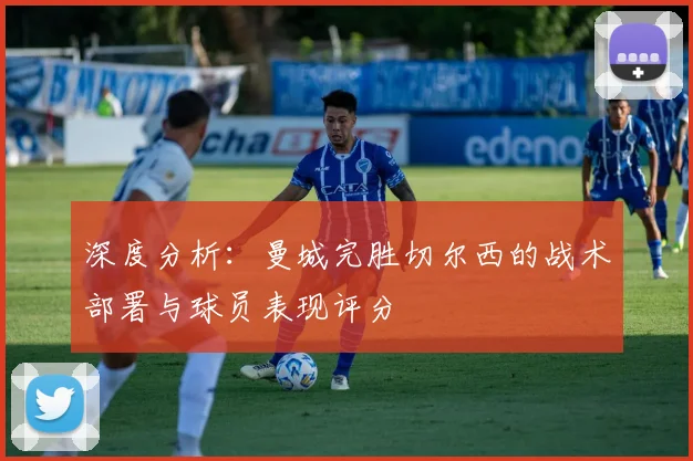 深度分析：曼城完胜切尔西的战术部署与球员表现评分