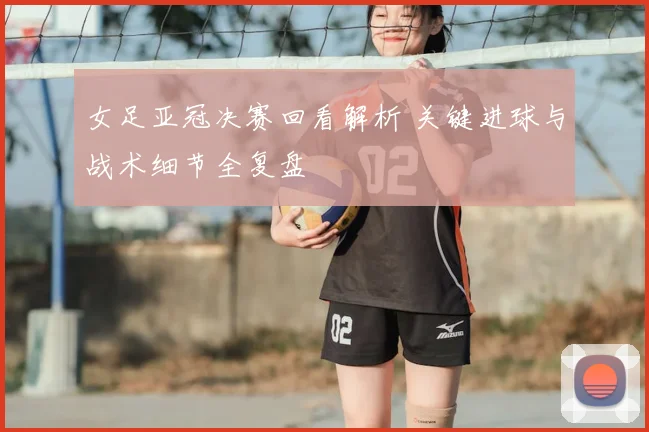 女足亚冠决赛回看解析 关键进球与战术细节全复盘