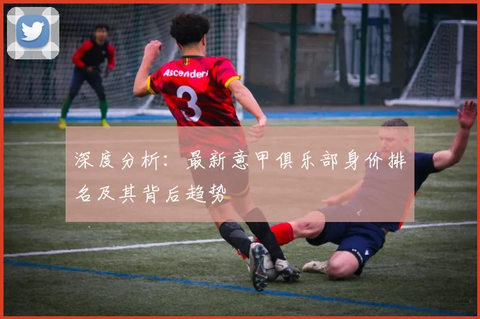 深度分析：最新意甲俱乐部身价排名及其背后趋势