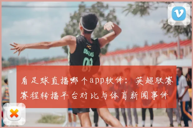 看足球直播哪个app软件：英超联赛赛程转播平台对比与体育新闻事件解读