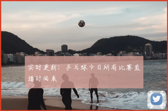 实时更新：乒乓球今日所有比赛直播时间表