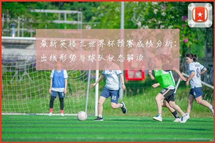 最新英格兰世界杯预赛成绩分析：出线形势与球队状态解读
