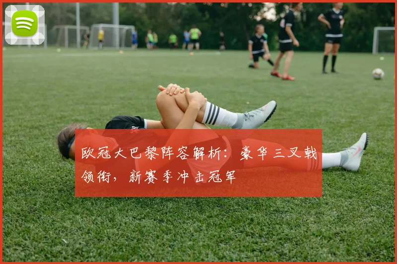 欧冠大巴黎阵容解析：豪华三叉戟领衔，新赛季冲击冠军