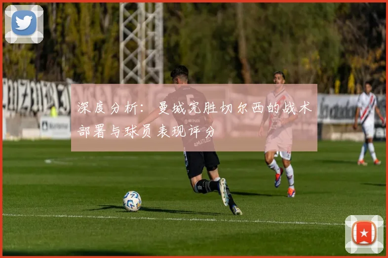 深度分析：曼城完胜切尔西的战术部署与球员表现评分