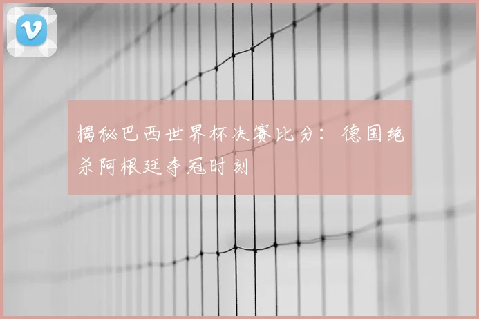 揭秘巴西世界杯决赛比分：德国绝杀阿根廷夺冠时刻