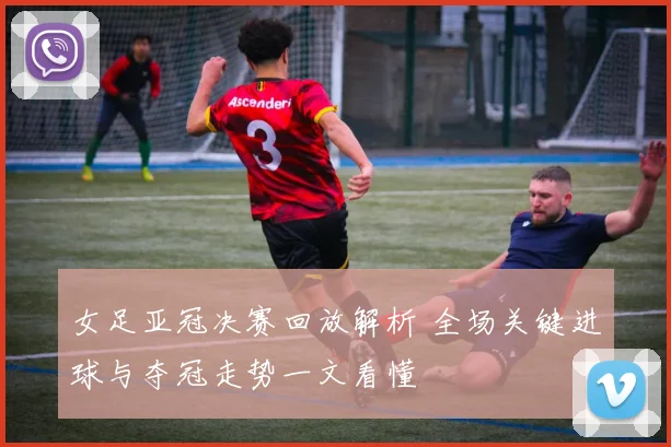 女足亚冠决赛回放解析 全场关键进球与夺冠走势一文看懂