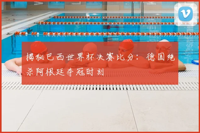 揭秘巴西世界杯决赛比分：德国绝杀阿根廷夺冠时刻