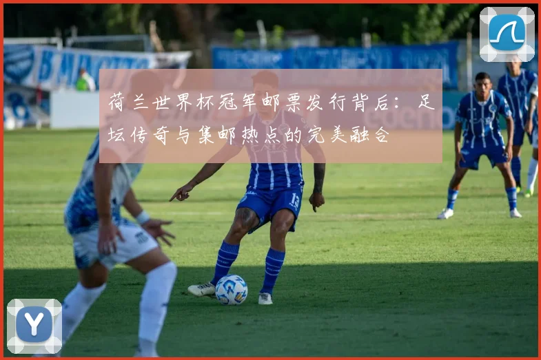 荷兰世界杯冠军邮票发行背后：足坛传奇与集邮热点的完美融合