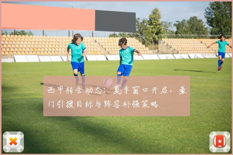 西甲转会动态：夏季窗口开启，豪门引援目标与阵容补强策略